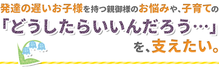 子育ての「どうしたらいいんだろう…」を支えたい。